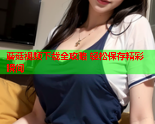 蘑菇视频下载全攻略 轻松保存精彩瞬间