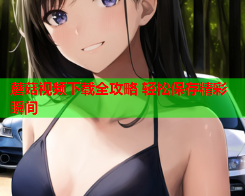 蘑菇视频下载全攻略 轻松保存精彩瞬间