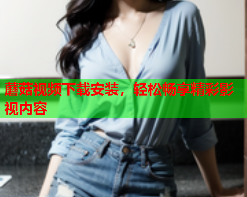 蘑菇视频下载安装，轻松畅享精彩影视内容