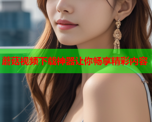 蘑菇视频下载神器让你畅享精彩内容
