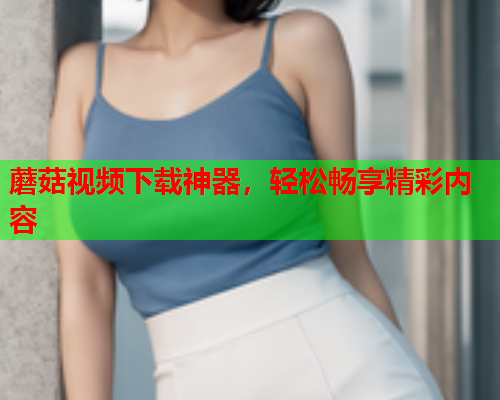 蘑菇视频下载神器，轻松畅享精彩内容