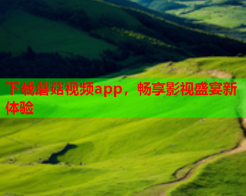 下载蘑菇视频app，畅享影视盛宴新体验