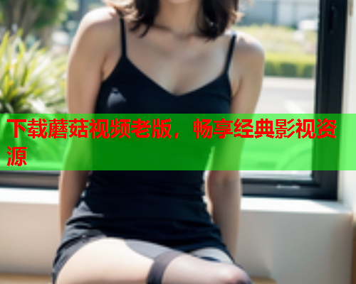 下载蘑菇视频老版，畅享经典影视资源