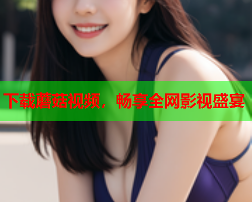 下载蘑菇视频，畅享全网影视盛宴