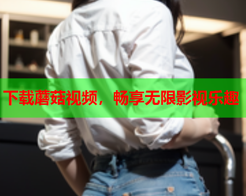 下载蘑菇视频，畅享无限影视乐趣