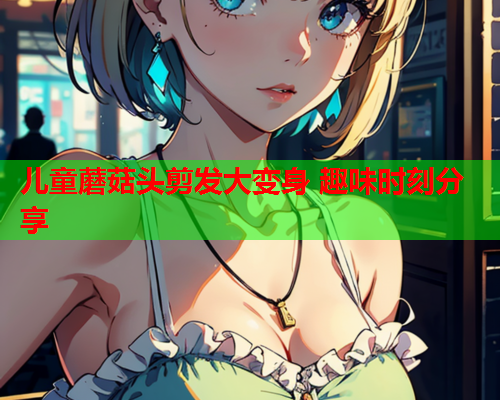 儿童蘑菇头剪发大变身 趣味时刻分享