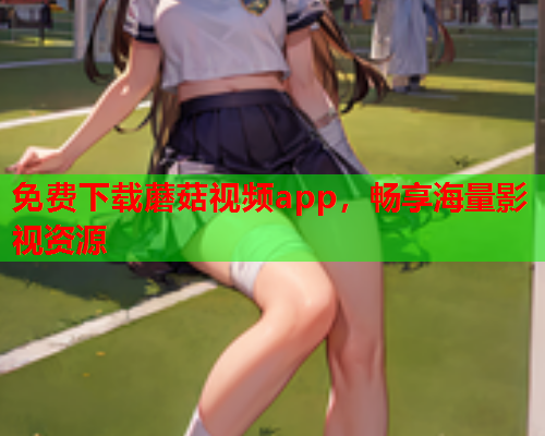 免费下载蘑菇视频app，畅享海量影视资源