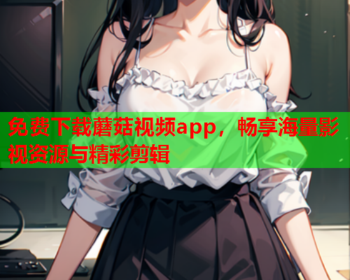 免费下载蘑菇视频app，畅享海量影视资源与精彩剪辑