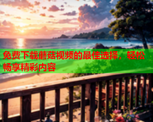 免费下载蘑菇视频的最佳选择，轻松畅享精彩内容