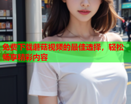 免费下载蘑菇视频的最佳选择，轻松畅享精彩内容