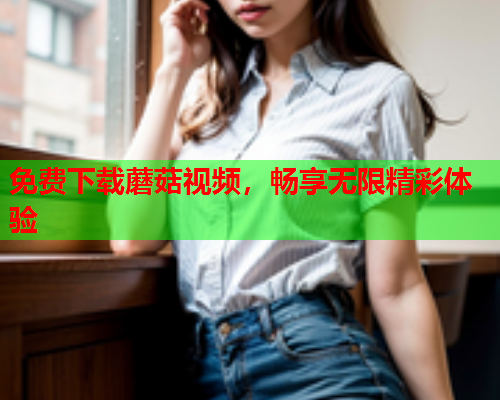 免费下载蘑菇视频，畅享无限精彩体验