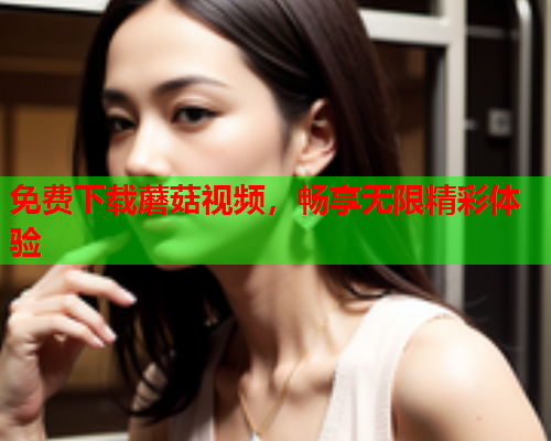 免费下载蘑菇视频，畅享无限精彩体验