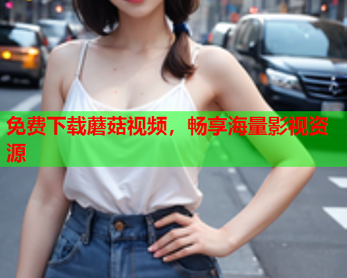 免费下载蘑菇视频，畅享海量影视资源