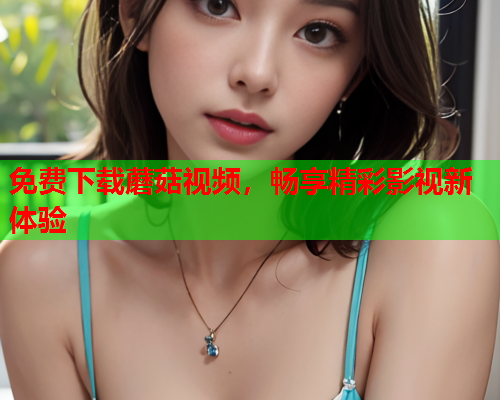 免费下载蘑菇视频，畅享精彩影视新体验