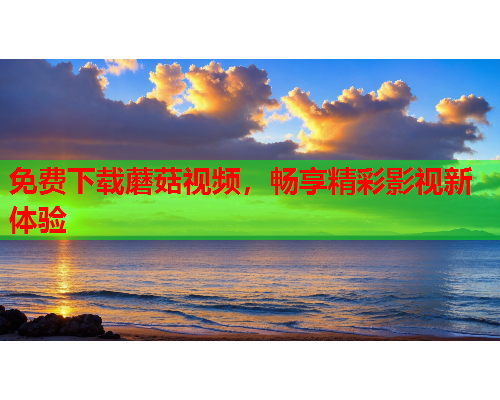免费下载蘑菇视频，畅享精彩影视新体验
