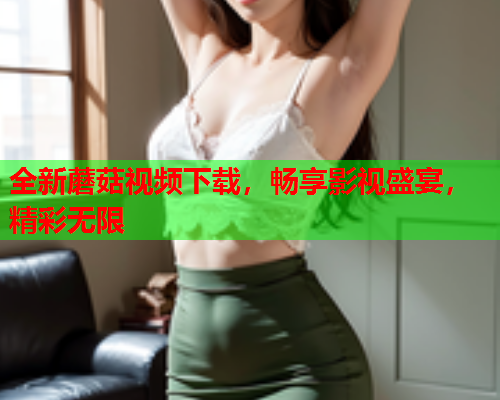 全新蘑菇视频下载，畅享影视盛宴，精彩无限