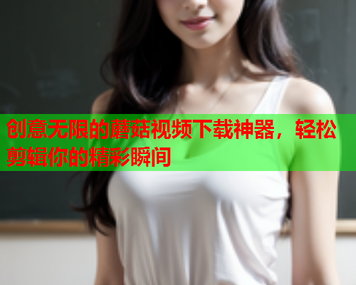 创意无限的蘑菇视频下载神器，轻松剪辑你的精彩瞬间
