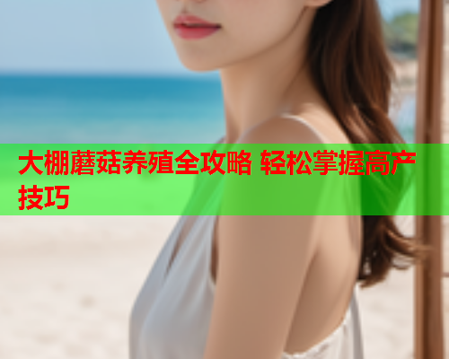 大棚蘑菇养殖全攻略 轻松掌握高产技巧