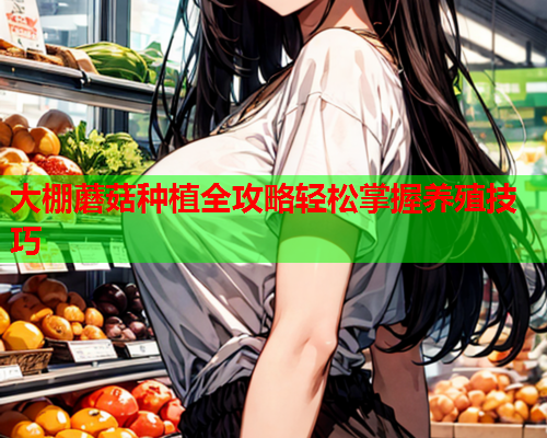 大棚蘑菇种植全攻略轻松掌握养殖技巧