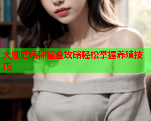 大棚蘑菇种植全攻略轻松掌握养殖技巧