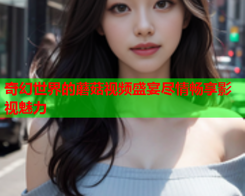 奇幻世界的蘑菇视频盛宴尽情畅享影视魅力