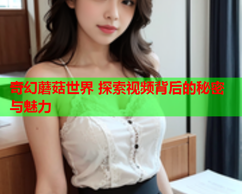 奇幻蘑菇世界 探索视频背后的秘密与魅力