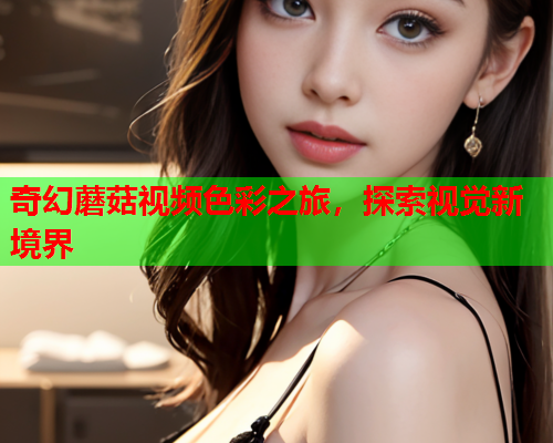 奇幻蘑菇视频色彩之旅，探索视觉新境界