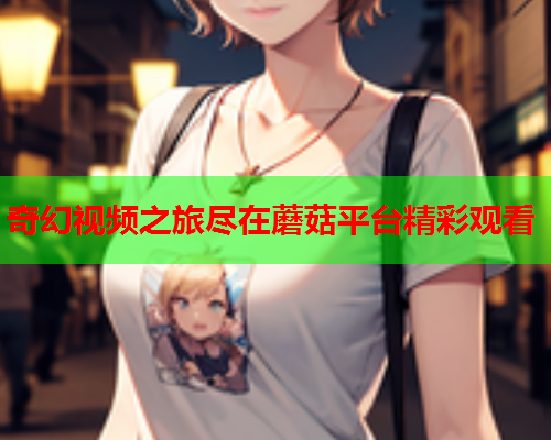 奇幻视频之旅尽在蘑菇平台精彩观看