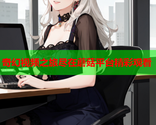 奇幻视频之旅尽在蘑菇平台精彩观看