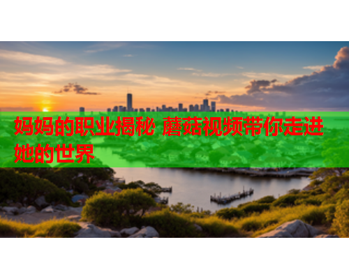 妈妈的职业揭秘 蘑菇视频带你走进她的世界