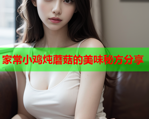 家常小鸡炖蘑菇的美味秘方分享