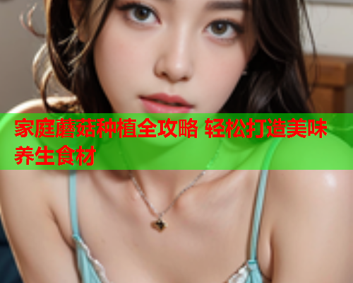 家庭蘑菇种植全攻略 轻松打造美味养生食材