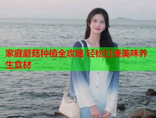 家庭蘑菇种植全攻略 轻松打造美味养生食材