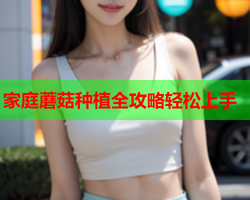 家庭蘑菇种植全攻略轻松上手