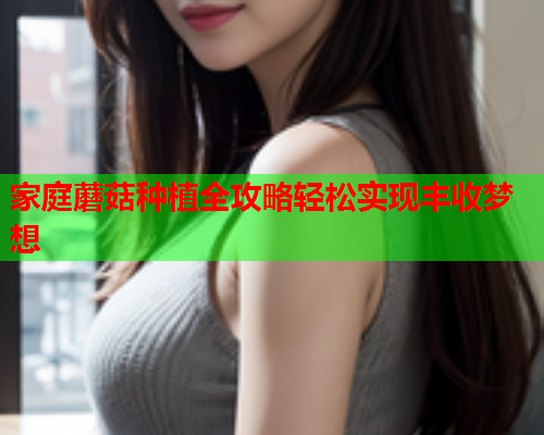 家庭蘑菇种植全攻略轻松实现丰收梦想