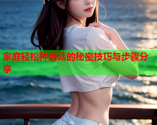 家庭轻松种蘑菇的秘密技巧与步骤分享