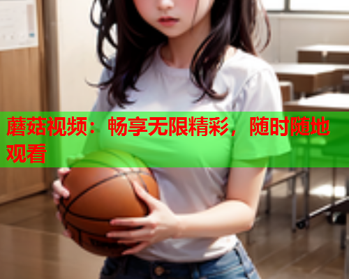 蘑菇视频：畅享无限精彩，随时随地观看