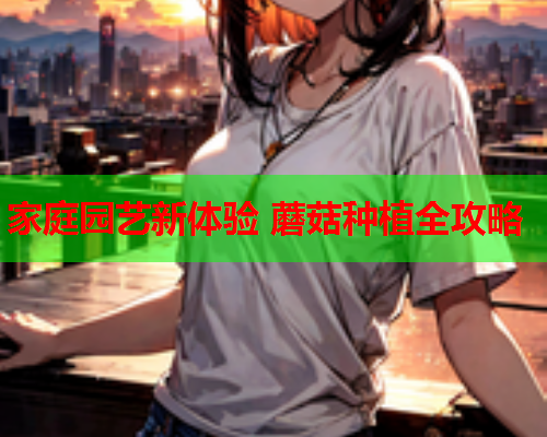 家庭园艺新体验 蘑菇种植全攻略