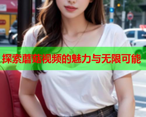 探索蘑菇视频的魅力与无限可能