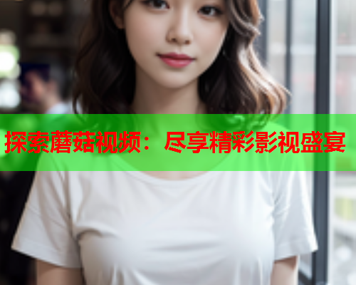 探索蘑菇视频：尽享精彩影视盛宴