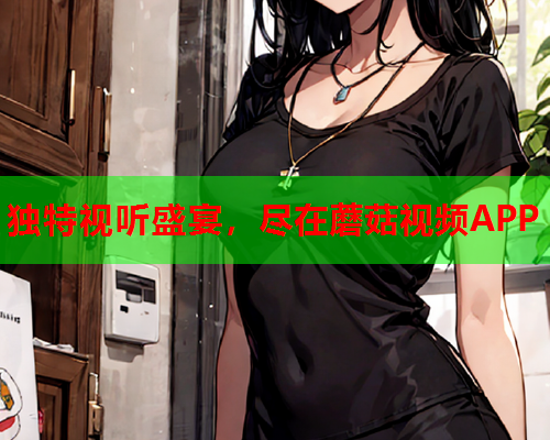 独特视听盛宴，尽在蘑菇视频APP