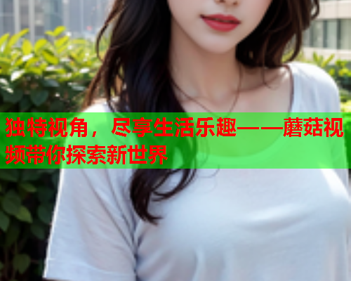 独特视角，尽享生活乐趣——蘑菇视频带你探索新世界