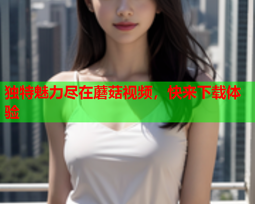 独特魅力尽在蘑菇视频，快来下载体验