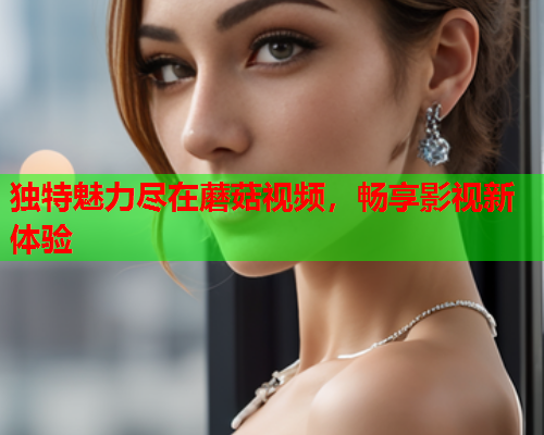 独特魅力尽在蘑菇视频，畅享影视新体验