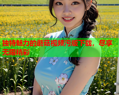 独特魅力的蘑菇视频污版下载，尽享无限精彩