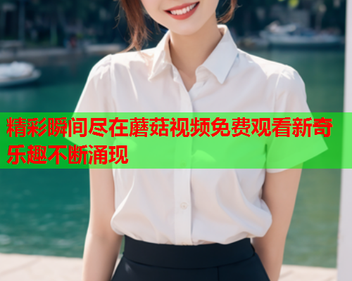 精彩瞬间尽在蘑菇视频免费观看新奇乐趣不断涌现