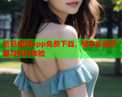 蘑菇视频app免费下载，畅享影视乐趣与创作体验
