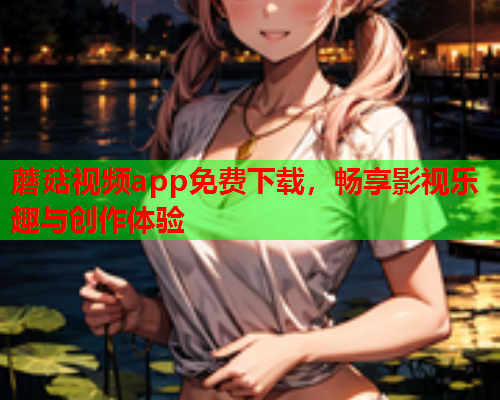 蘑菇视频app免费下载，畅享影视乐趣与创作体验