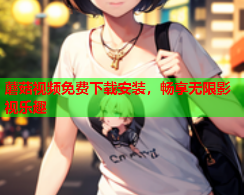 蘑菇视频免费下载安装，畅享无限影视乐趣