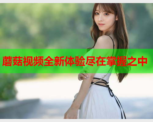 蘑菇视频全新体验尽在掌握之中